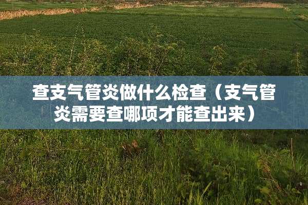 查支气管炎做什么检查（支气管炎需要查哪项才能查出来）