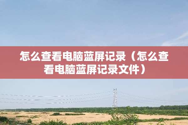 怎么查看电脑蓝屏记录（怎么查看电脑蓝屏记录文件）