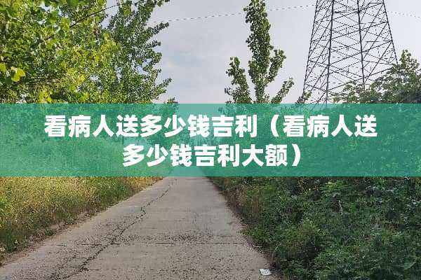 看病人送多少钱吉利（看病人送多少钱吉利大额）