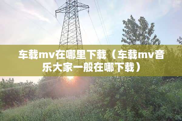 车载mv在哪里下载（车载mv音乐大家一般在哪下载）