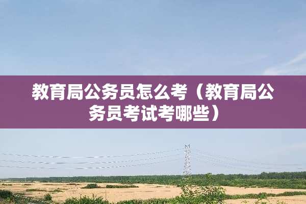 教育局公务员怎么考（教育局公务员考试考哪些）