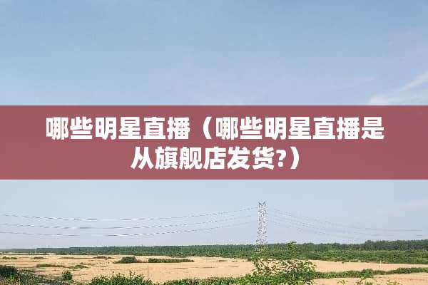 哪些明星直播（哪些明星直播是从旗舰店发货?）