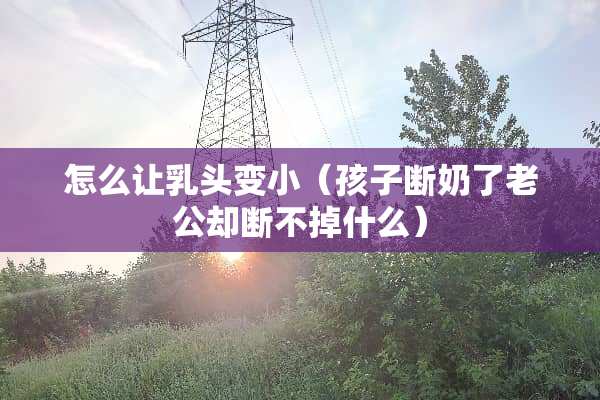 怎么让*头变小（孩子断奶了老公却断不掉什么）