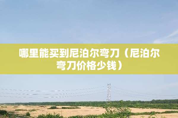 哪里能买到尼泊尔弯刀（尼泊尔弯刀价格少钱）