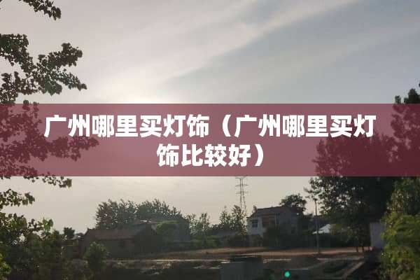 广州哪里买灯饰（广州哪里买灯饰比较好）
