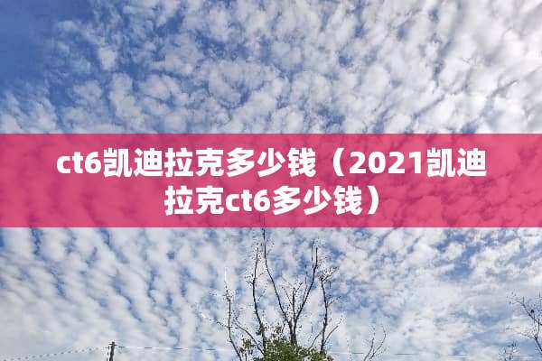 ct6凯迪拉克多少钱（2021凯迪拉克ct6多少钱）