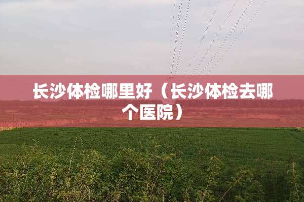长沙体检哪里好（长沙体检去哪个医院）