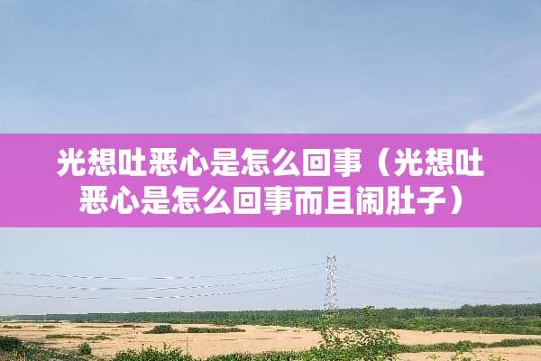 光想吐恶心是怎么回事（光想吐恶心是怎么回事而且闹肚子）