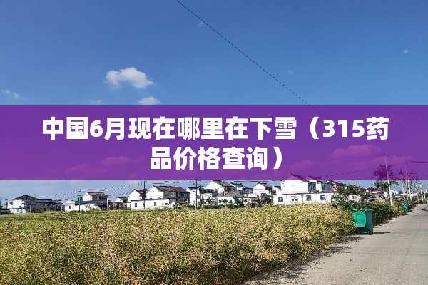 中国6月现在哪里在下雪（315药品价格查询）