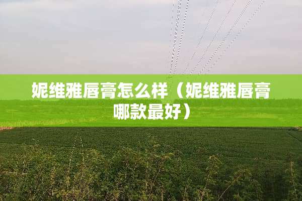 妮维雅唇膏怎么样（妮维雅唇膏哪款最好）