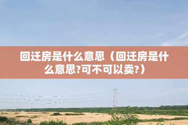 回迁房是什么意思（回迁房是什么意思?可不可以卖?）