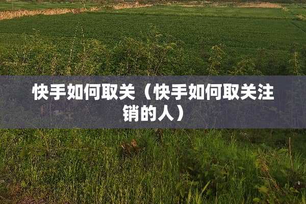 快手如何取关（快手如何取关注销的人）