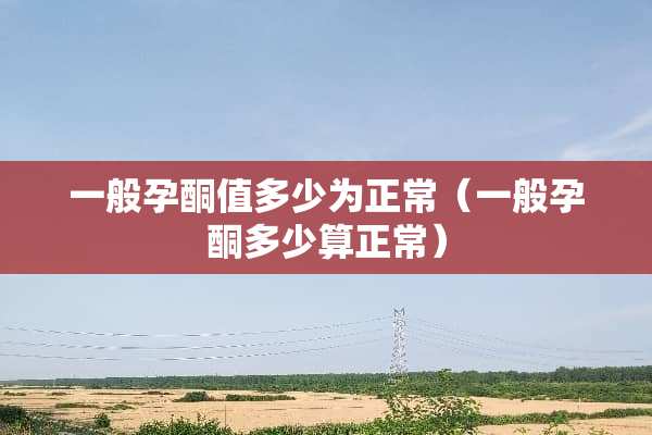 一般孕酮值多少为正常（一般孕酮多少算正常）