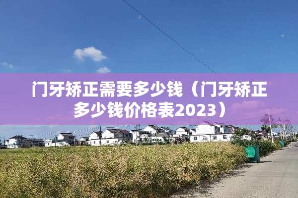 门牙矫正需要多少钱（门牙矫正多少钱价格表2023）