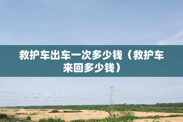 救护车出车一次多少钱（救护车来回多少钱）
