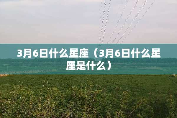 3月6日什么星座（3月6日什么星座是什么）