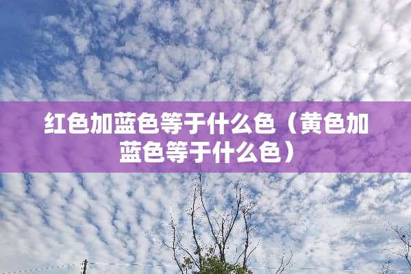 红色加蓝色等于什么色（**加蓝色等于什么色）