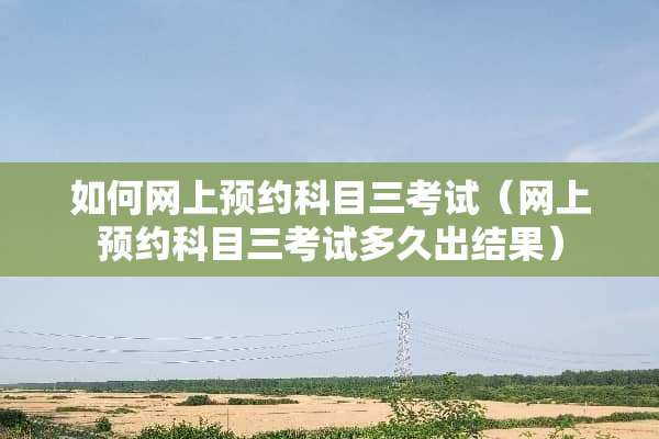 如何网上预约科目三考试（网上预约科目三考试多久出结果）