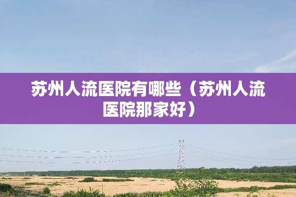 苏州人流医院有哪些（苏州人流医院那家好）