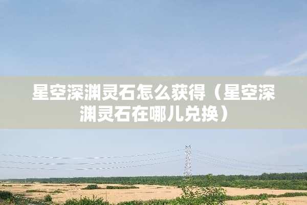 星空深渊灵石怎么获得（星空深渊灵石在哪儿兑换）