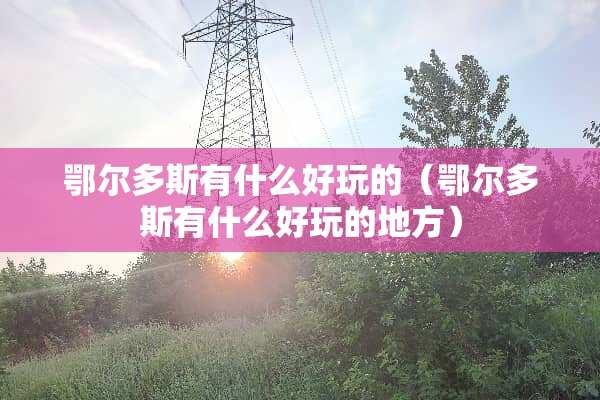 鄂尔多斯有什么好玩的（鄂尔多斯有什么好玩的地方）