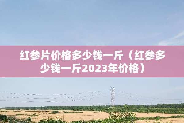 红参片价格多少钱一斤（红参多少钱一斤2023年价格）