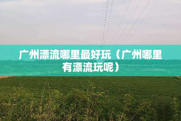 广州漂流哪里最好玩（广州哪里有漂流玩呢）