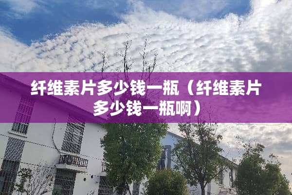 纤维素片多少钱一瓶（纤维素片多少钱一瓶啊）