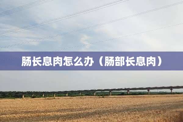 肠长息肉怎么办（肠部长息肉）