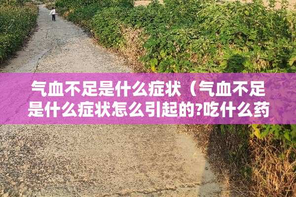 气血不足是什么症状（气血不足是什么症状怎么引起的?吃什么药好）