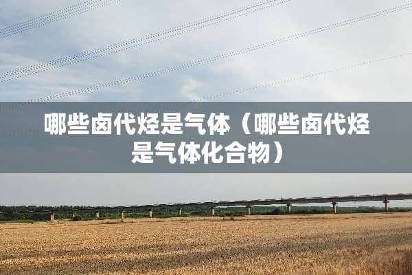 哪些卤代烃是气体（哪些卤代烃是气体化合物）