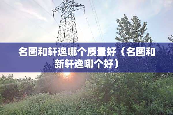 名图和轩逸哪个质量好（名图和新轩逸哪个好）