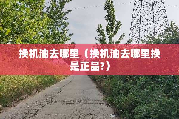 换机油去哪里（换机油去哪里换是正品?）