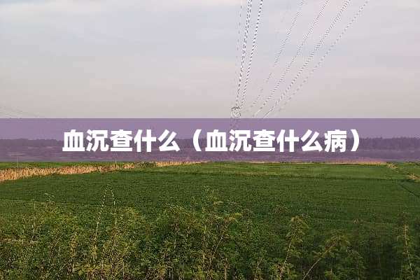 血沉查什么（血沉查什么病）