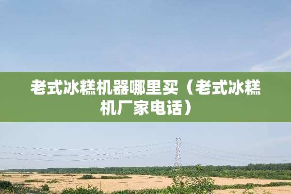 老式冰糕机器哪里买（老式冰糕机厂家电话）