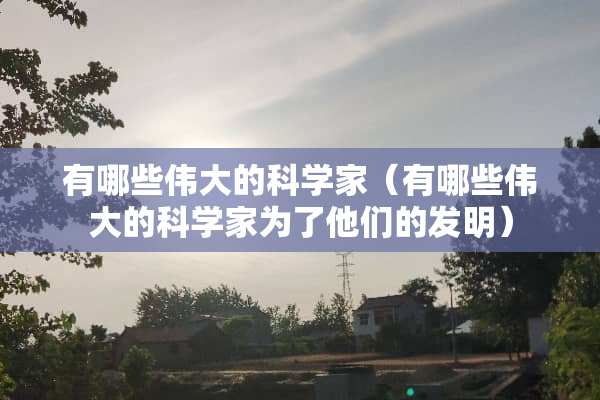 有哪些伟大的科学家（有哪些伟大的科学家为了他们的发明）