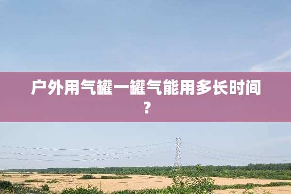 户外用气罐一罐气能用多长时间？