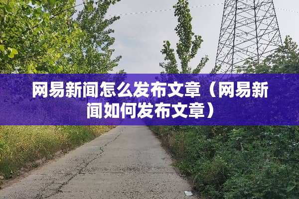 网易新闻怎么发布文章（网易新闻如何发布文章）