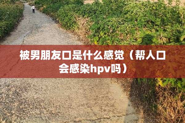 被男朋友口是什么感觉（帮人口会感染hpv吗）