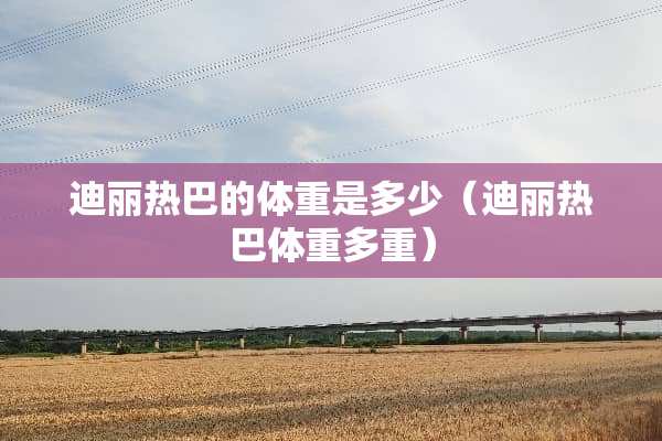 迪丽热巴的体重是多少（迪丽热巴体重多重）