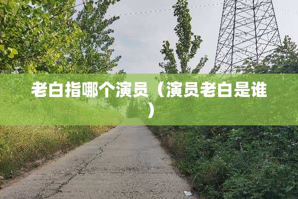 老白指哪个演员（演员老白是谁）