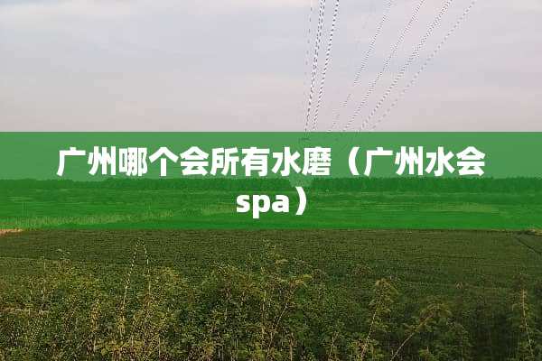 广州哪个会所有水磨（广州水会spa）