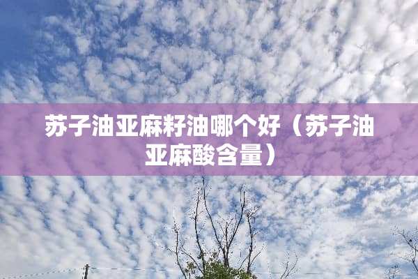 苏子油亚麻籽油哪个好（苏子油亚麻酸含量）