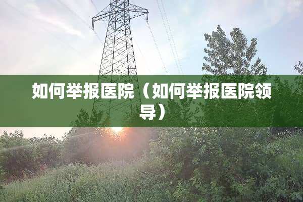 如何举报医院（如何举报医院领导）