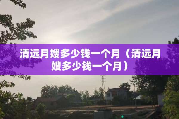 清远月嫂多少钱一个月（清远月嫂多少钱一个月）