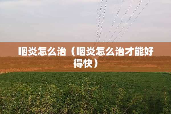 咽炎怎么治（咽炎怎么治才能好得快）