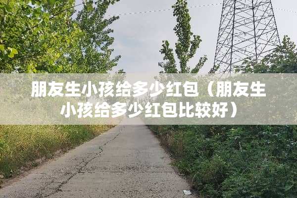 朋友生小孩给多少红包（朋友生小孩给多少红包比较好）