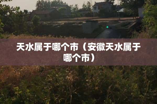 天水属于哪个市（安徽天水属于哪个市）