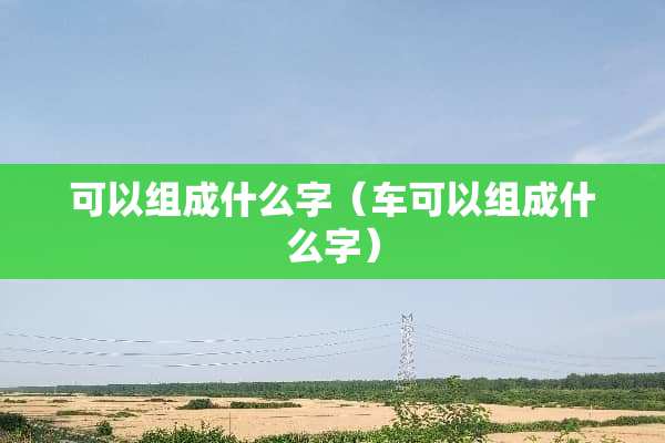 可以组成什么字（车可以组成什么字）