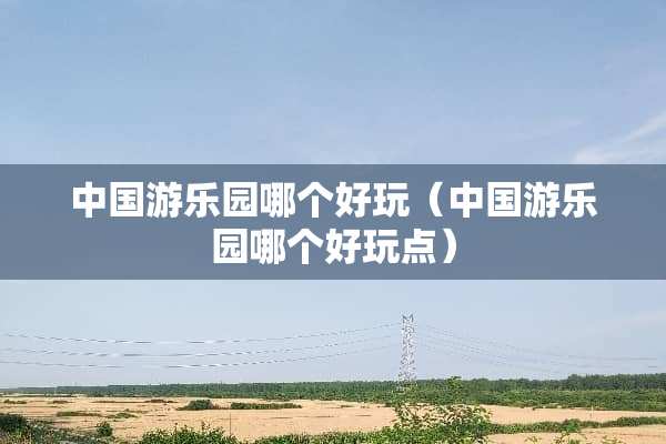 中国游乐园哪个好玩（中国游乐园哪个好玩点）